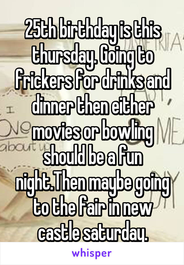 25th birthday is this thursday. Going to frickers for drinks and dinner then either movies or bowling should be a fun night.Then maybe going to the fair in new castle saturday.