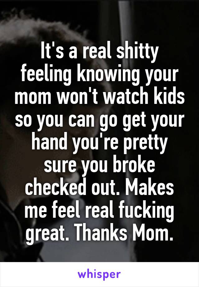 It's a real shitty feeling knowing your mom won't watch kids so you can go get your hand you're pretty sure you broke checked out. Makes me feel real fucking great. Thanks Mom.