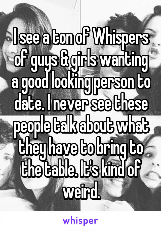 I see a ton of Whispers of guys & girls wanting a good looking person to date. I never see these people talk about what they have to bring to the table. It's kind of weird.