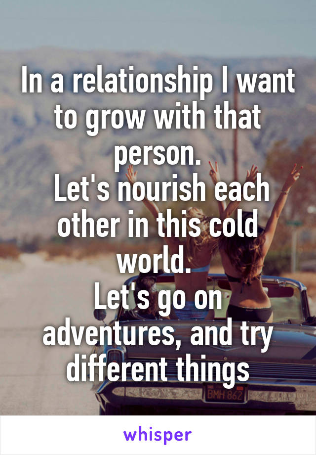 In a relationship I want to grow with that person.
 Let's nourish each other in this cold
world. 
Let's go on adventures, and try different things