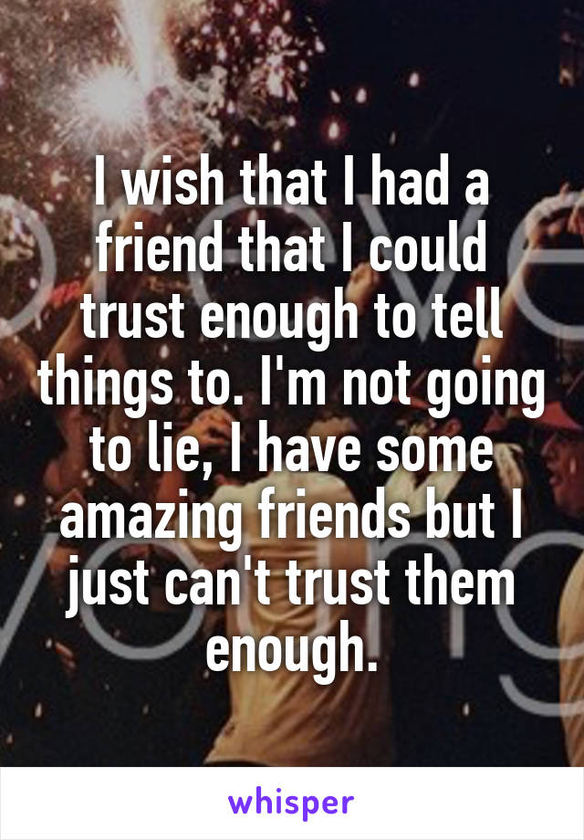 I wish that I had a friend that I could trust enough to tell things to. I'm not going to lie, I have some amazing friends but I just can't trust them enough.