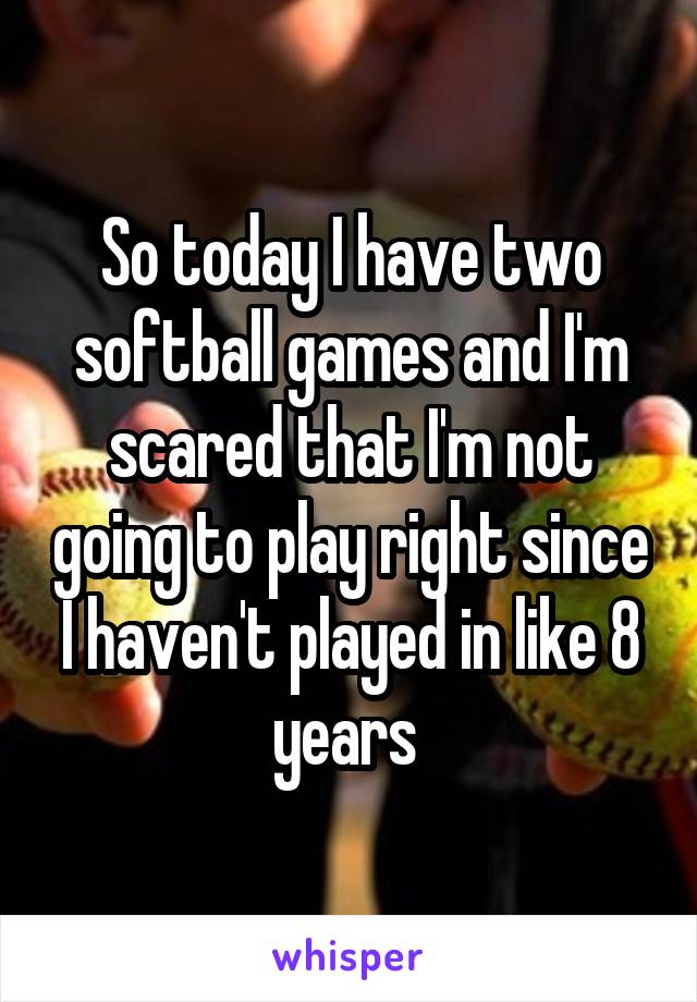 So today I have two softball games and I'm scared that I'm not going to play right since I haven't played in like 8 years 