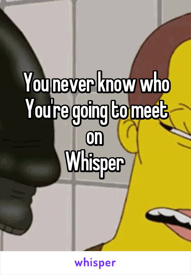 You never know who
You're going to meet on 
Whisper 
