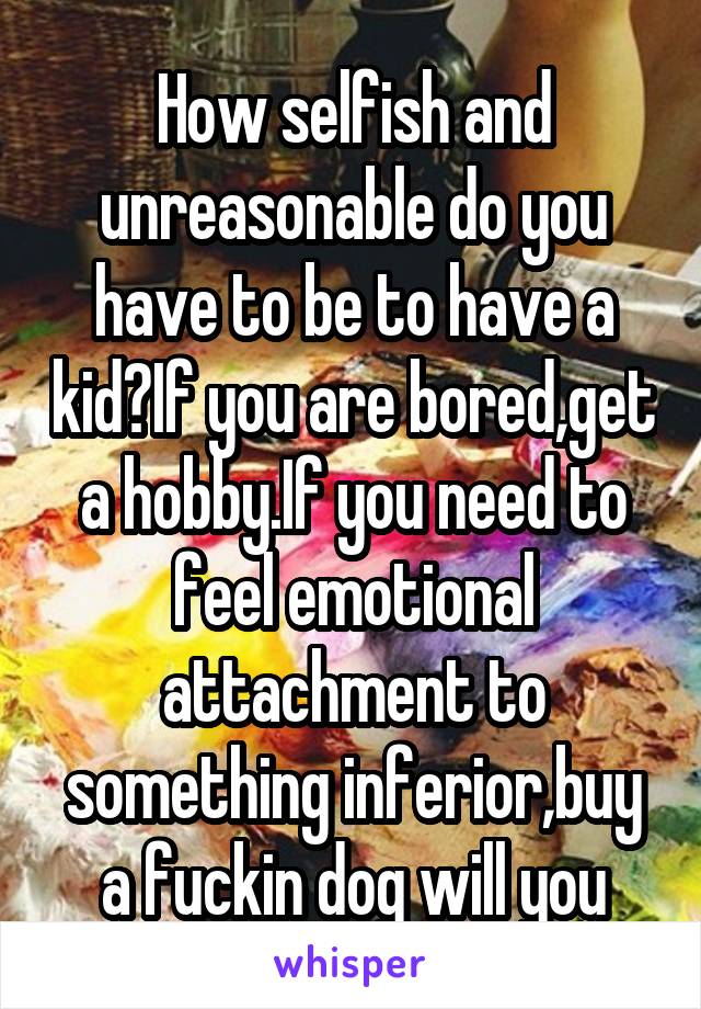 How selfish and unreasonable do you have to be to have a kid?If you are bored,get a hobby.If you need to feel emotional attachment to something inferior,buy a fuckin dog will you