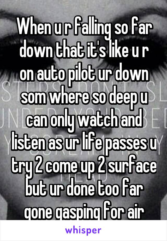 When u r falling so far down that it's like u r on auto pilot ur down som where so deep u can only watch and listen as ur life passes u try 2 come up 2 surface but ur done too far gone gasping for air