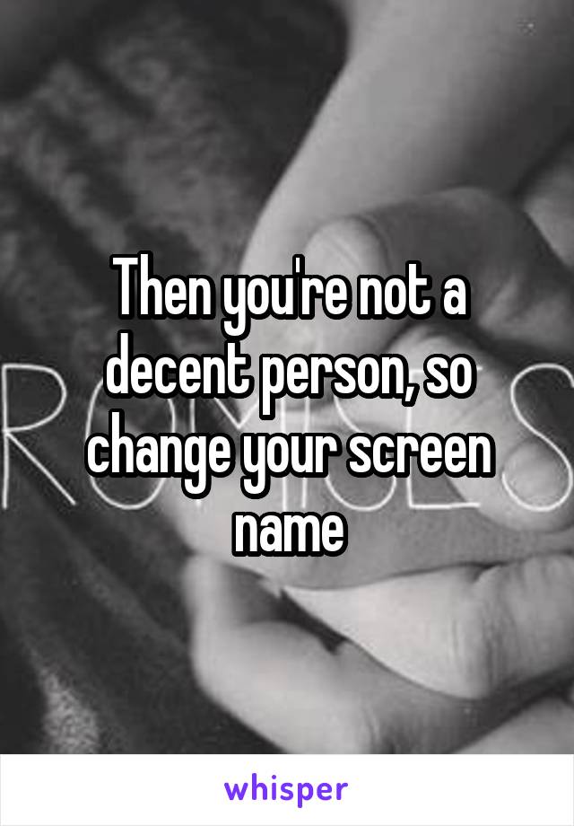  Then you're not a decent person, so change your screen name