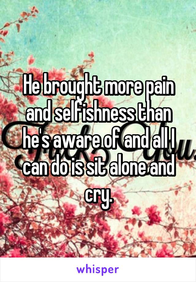 He brought more pain and selfishness than he's aware of and all I can do is sit alone and cry.