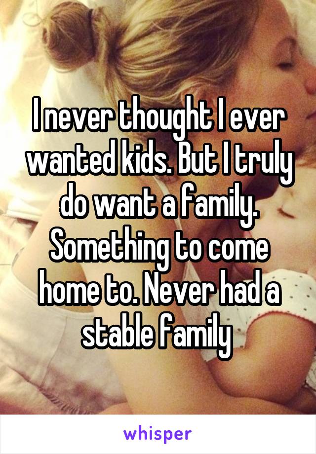 I never thought I ever wanted kids. But I truly do want a family. Something to come home to. Never had a stable family 