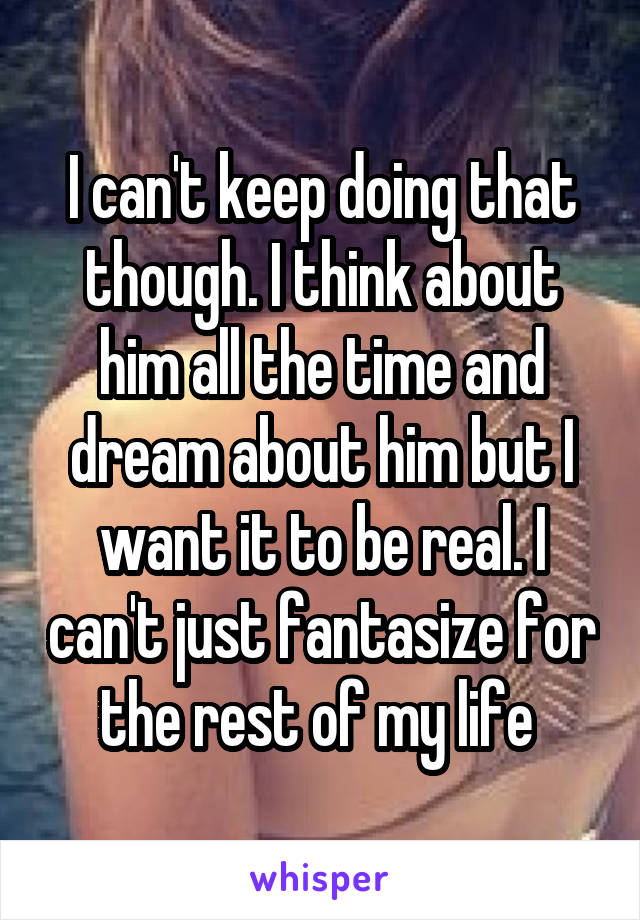 I can't keep doing that though. I think about him all the time and dream about him but I want it to be real. I can't just fantasize for the rest of my life 