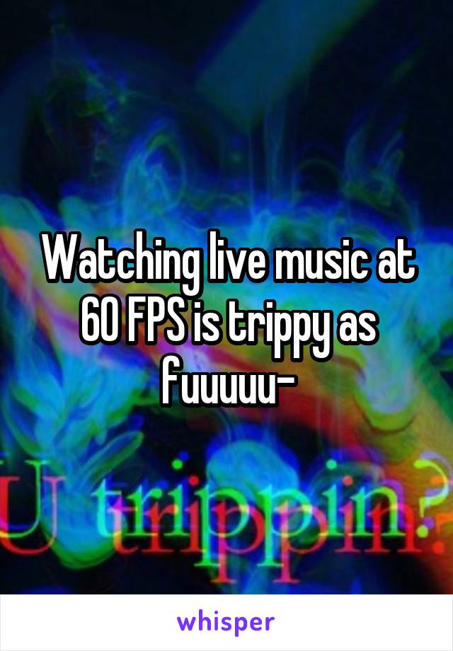 Watching live music at 60 FPS is trippy as fuuuuu-