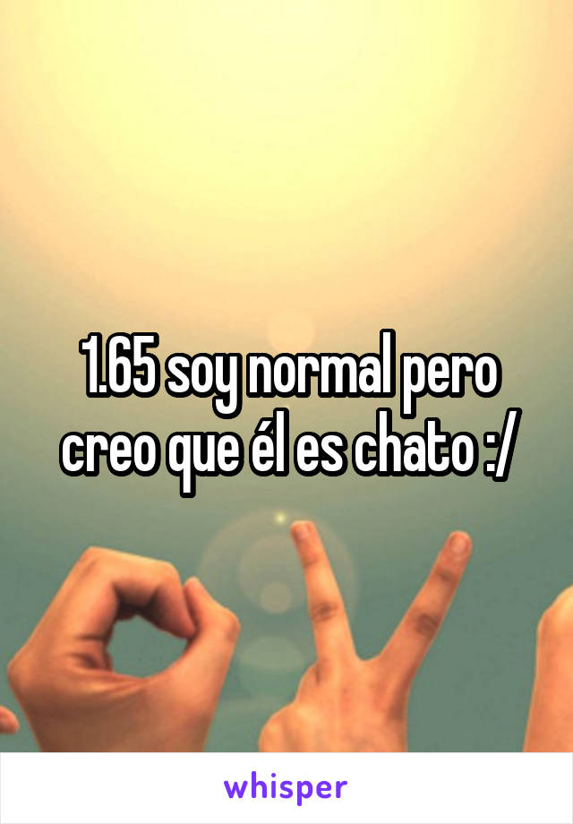 1.65 soy normal pero creo que él es chato :/