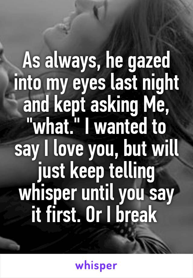 As always, he gazed into my eyes last night and kept asking Me, "what." I wanted to say I love you, but will just keep telling whisper until you say it first. Or I break 