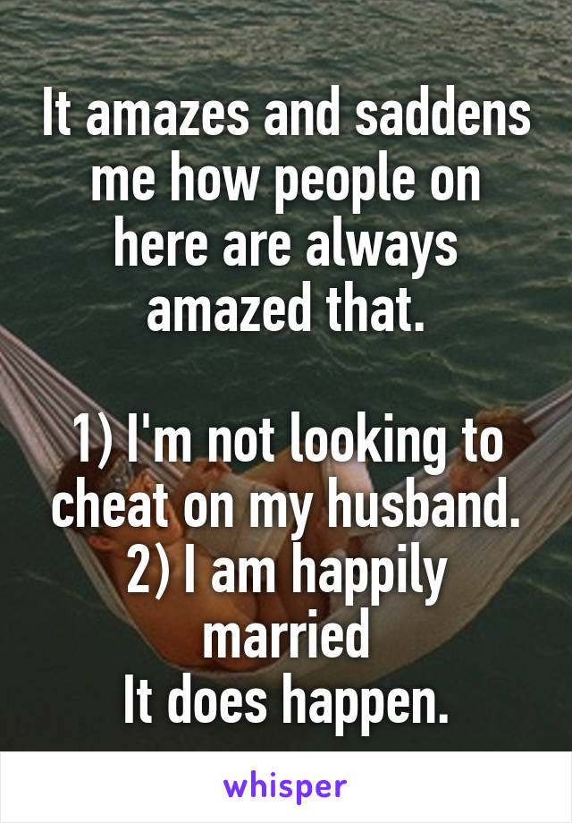 It amazes and saddens me how people on here are always amazed that.

1) I'm not looking to cheat on my husband.
2) I am happily married
It does happen.