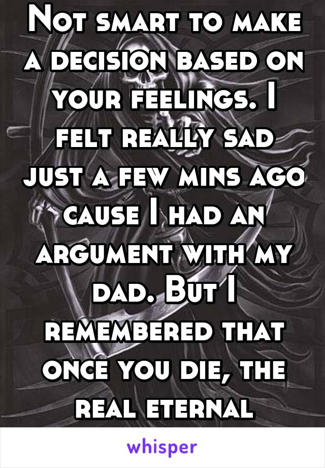 Not smart to make a decision based on your feelings. I felt really sad just a few mins ago cause I had an argument with my dad. But I remembered that once you die, the real eternal suffering begins.