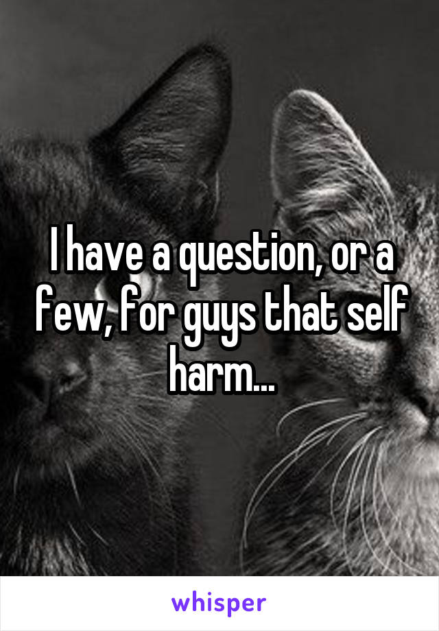 I have a question, or a few, for guys that self harm...