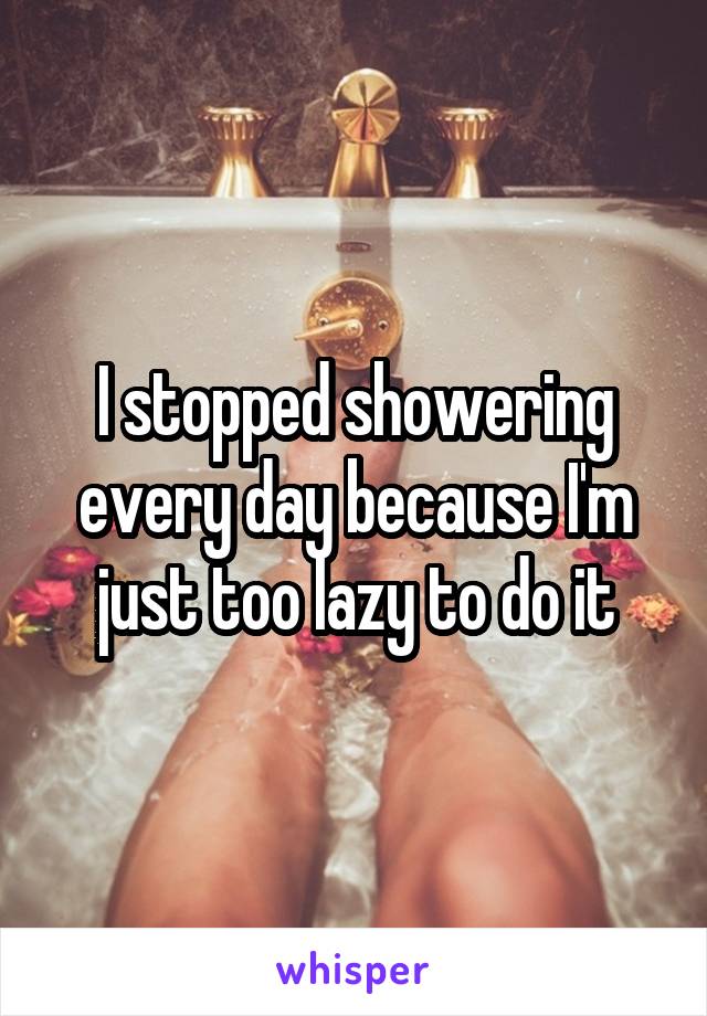 I stopped showering every day because I'm just too lazy to do it