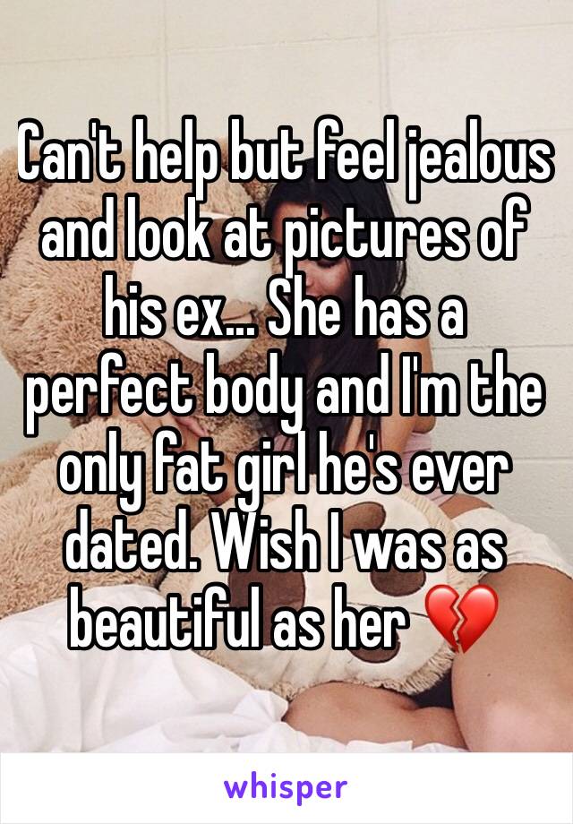 Can't help but feel jealous and look at pictures of his ex... She has a perfect body and I'm the only fat girl he's ever dated. Wish I was as beautiful as her 💔