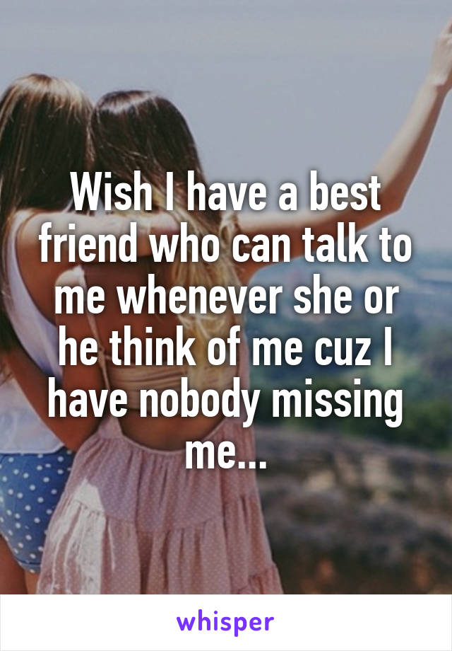 Wish I have a best friend who can talk to me whenever she or he think of me cuz I have nobody missing me...