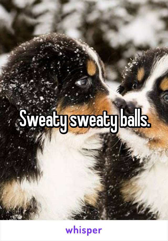 Sweaty sweaty balls.