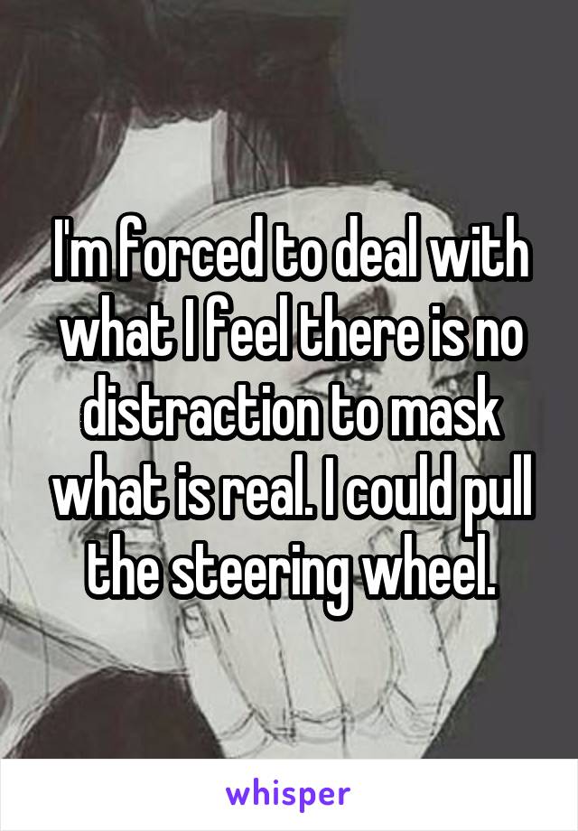 I'm forced to deal with what I feel there is no distraction to mask what is real. I could pull the steering wheel.