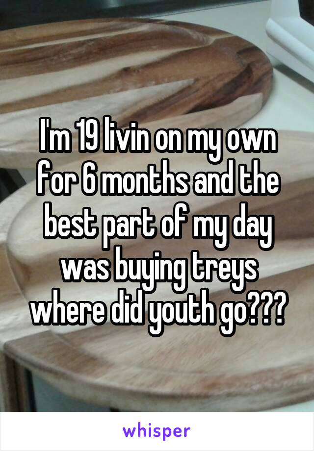 I'm 19 livin on my own for 6 months and the best part of my day was buying treys where did youth go???