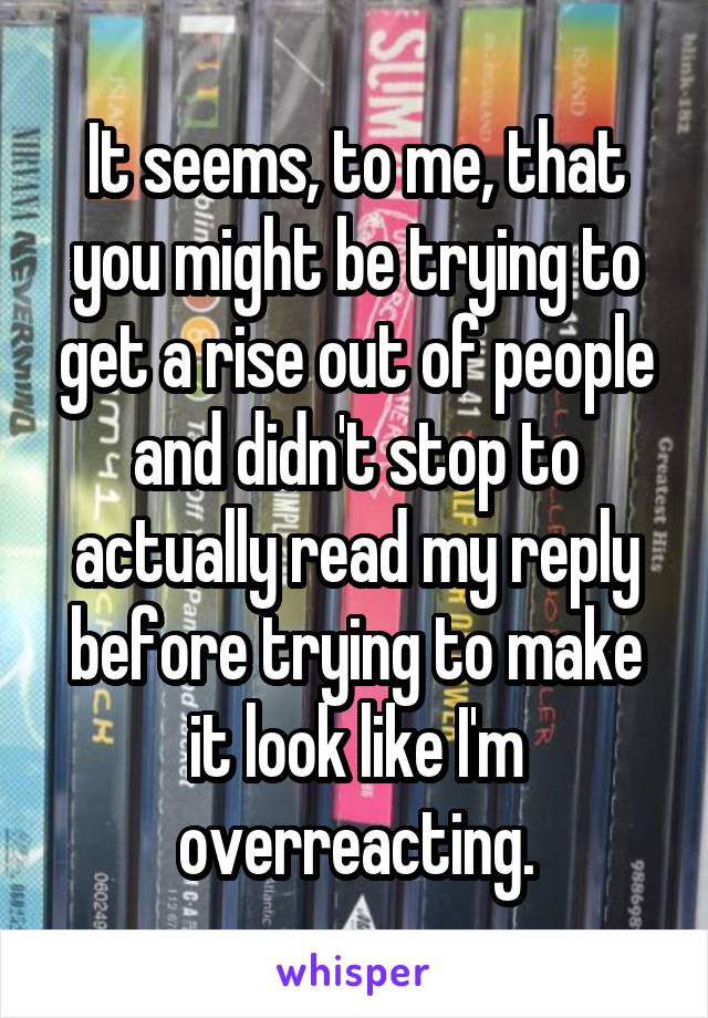 It seems, to me, that you might be trying to get a rise out of people and didn't stop to actually read my reply before trying to make it look like I'm overreacting.