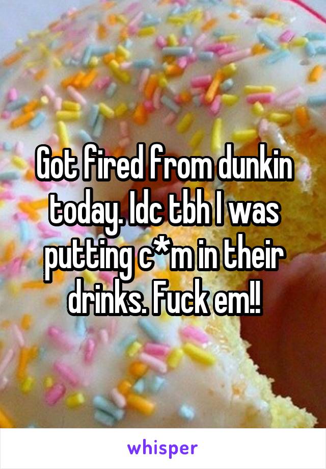 Got fired from dunkin today. Idc tbh I was putting c*m in their drinks. Fuck em!!