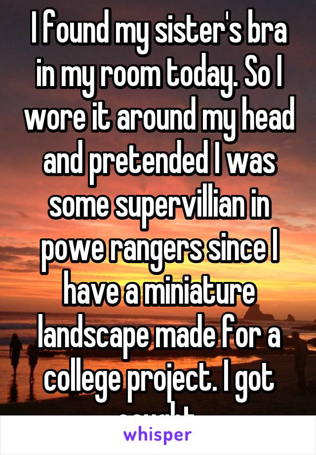 I found my sister's bra in my room today. So I wore it around my head and pretended I was some supervillian in powe rangers since I have a miniature landscape made for a college project. I got caught.