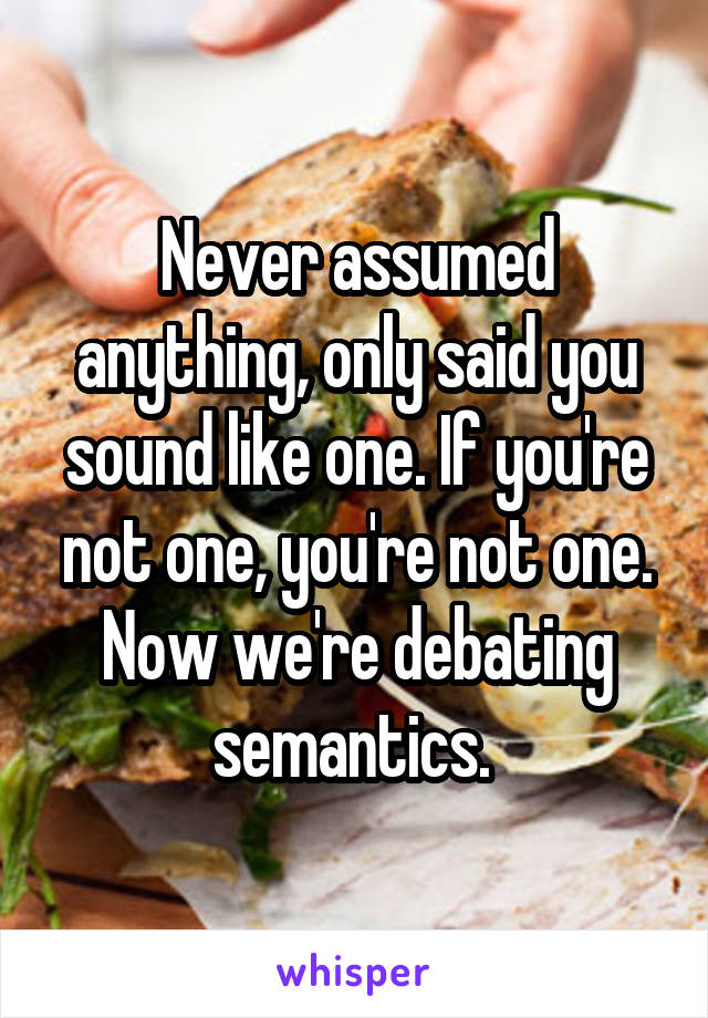 Never assumed anything, only said you sound like one. If you're not one, you're not one. Now we're debating semantics. 