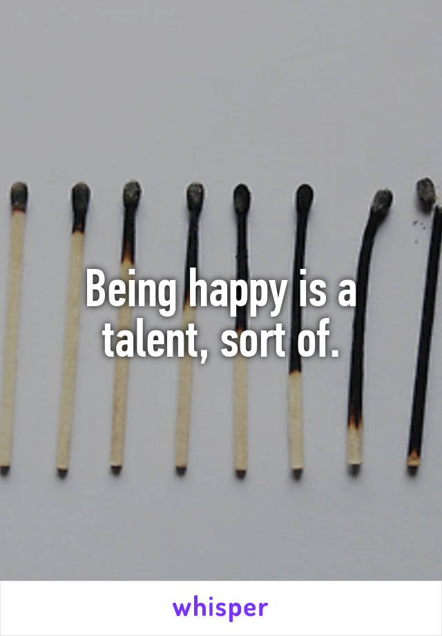 Being happy is a talent, sort of.