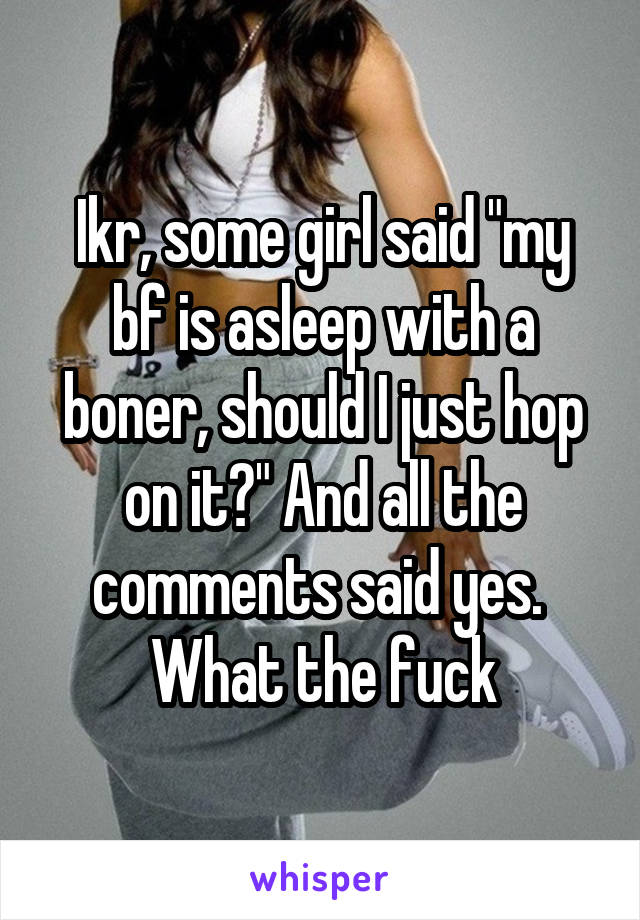 Ikr, some girl said "my bf is asleep with a boner, should I just hop on it?" And all the comments said yes. 
What the fuck