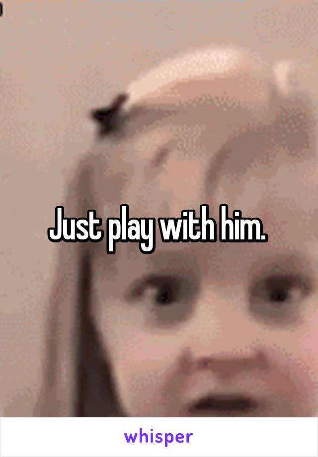 Just play with him. 