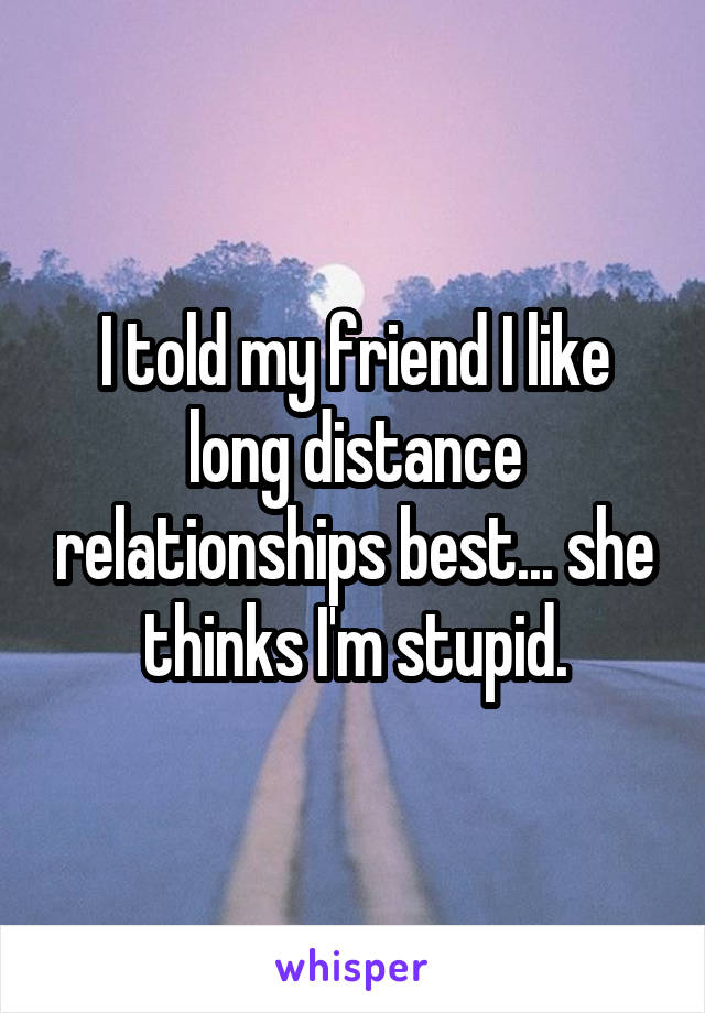 I told my friend I like long distance relationships best... she thinks I'm stupid.