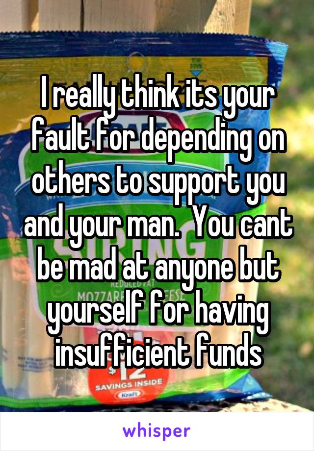 I really think its your fault for depending on others to support you and your man.  You cant be mad at anyone but yourself for having insufficient funds