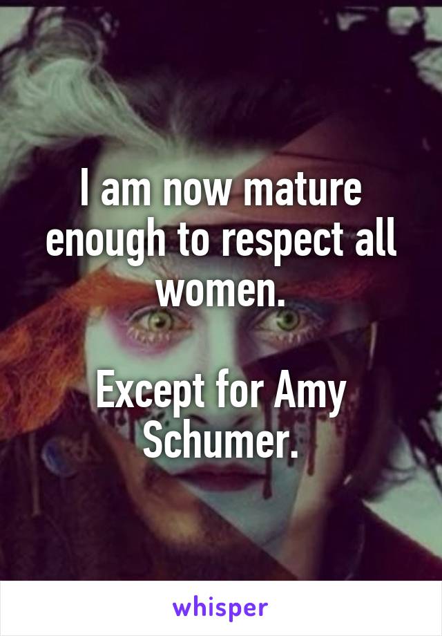 I am now mature enough to respect all women.

Except for Amy Schumer.