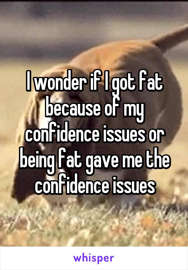 I wonder if I got fat because of my confidence issues or being fat gave me the confidence issues