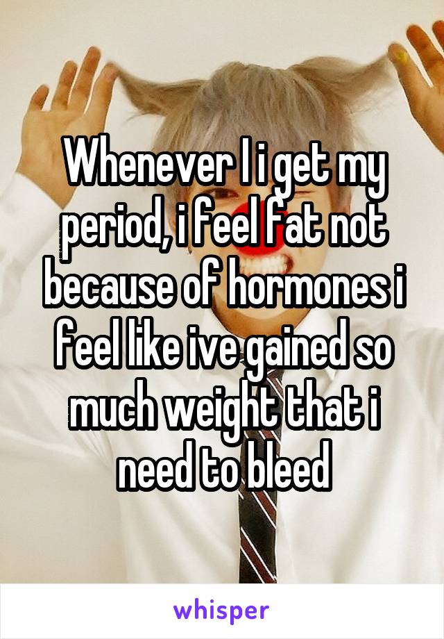 Whenever I i get my period, i feel fat not because of hormones i feel like ive gained so much weight that i need to bleed