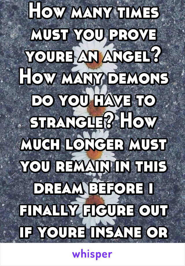 How many times must you prove youre an angel? How many demons do you have to strangle? How much longer must you remain in this dream before i finally figure out if youre insane or a genius??