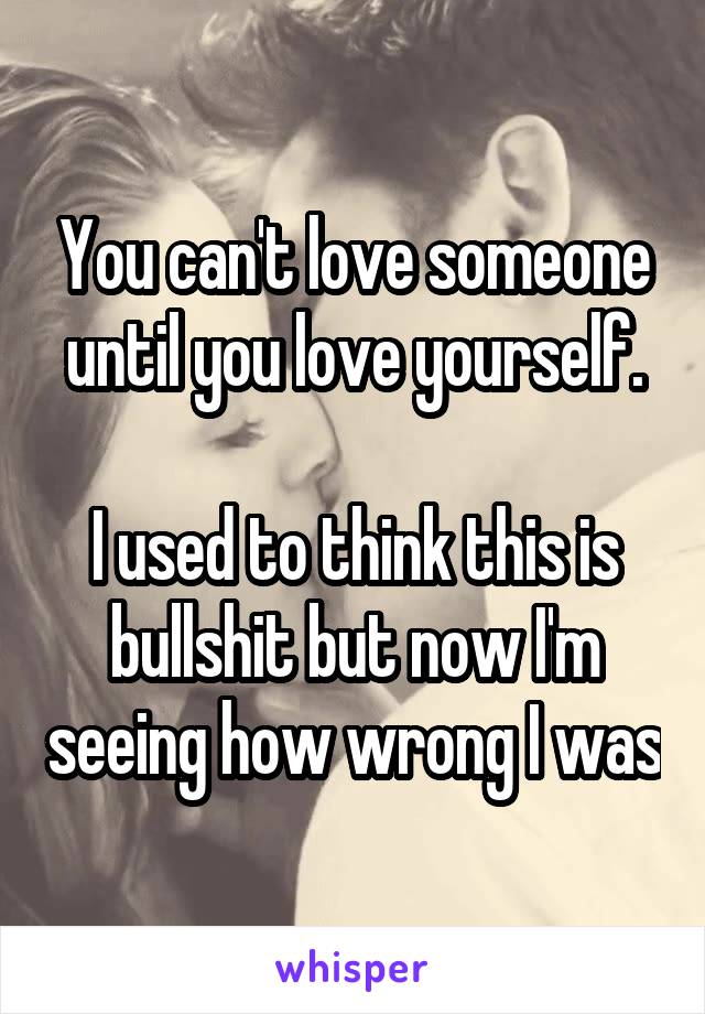 You can't love someone until you love yourself.

I used to think this is bullshit but now I'm seeing how wrong I was