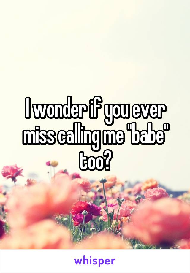 I wonder if you ever miss calling me "babe" too?