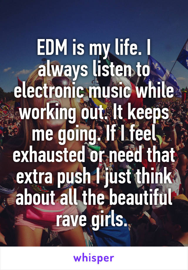 EDM is my life. I always listen to electronic music while working out. It keeps me going. If I feel exhausted or need that extra push I just think about all the beautiful rave girls. 