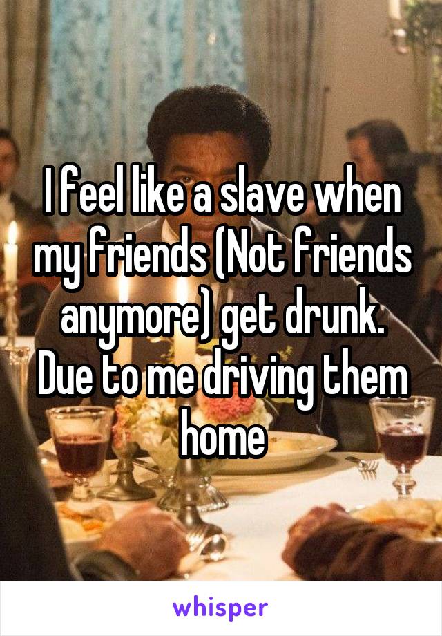 I feel like a slave when my friends (Not friends anymore) get drunk. Due to me driving them home