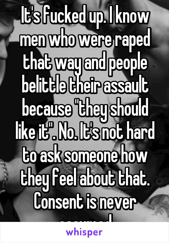 It's fucked up. I know men who were raped that way and people belittle their assault because "they should like it". No. It's not hard to ask someone how they feel about that. Consent is never assumed