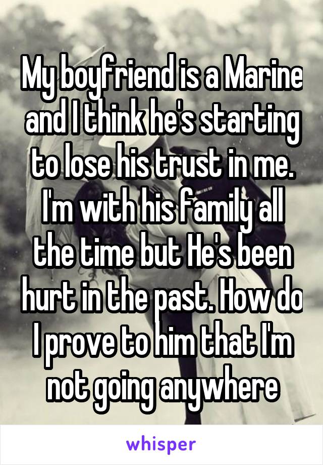 My boyfriend is a Marine and I think he's starting to lose his trust in me. I'm with his family all the time but He's been hurt in the past. How do I prove to him that I'm not going anywhere