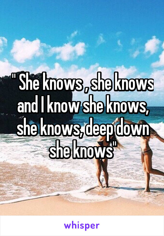 " She knows , she knows and I know she knows, she knows, deep down she knows"