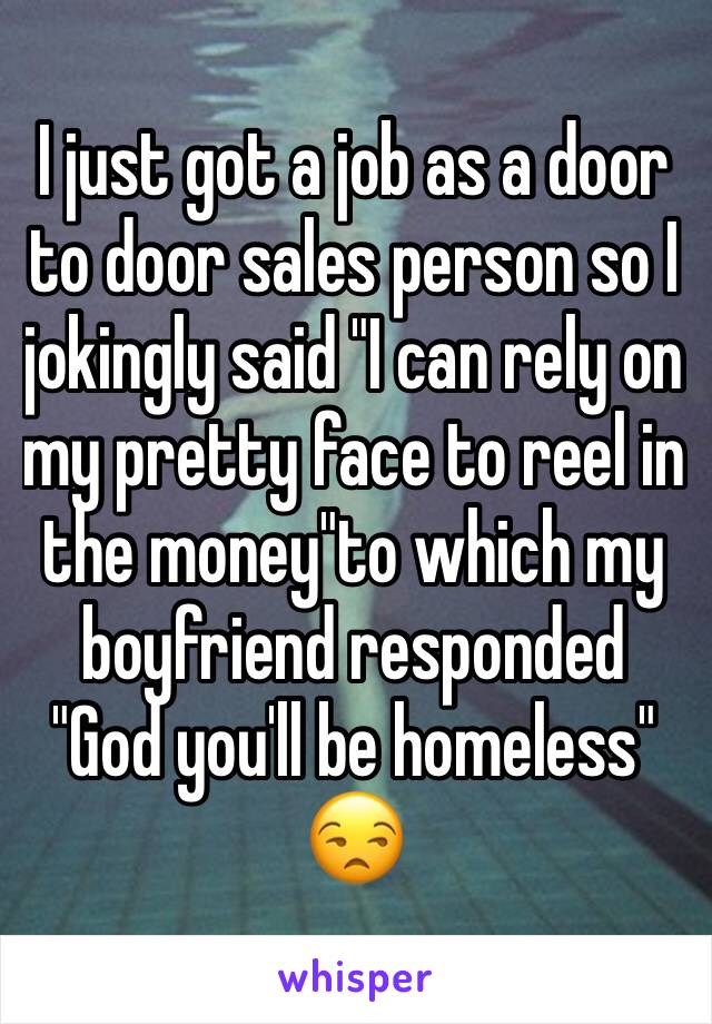 I just got a job as a door to door sales person so I jokingly said "I can rely on my pretty face to reel in the money"to which my boyfriend responded "God you'll be homeless" 😒