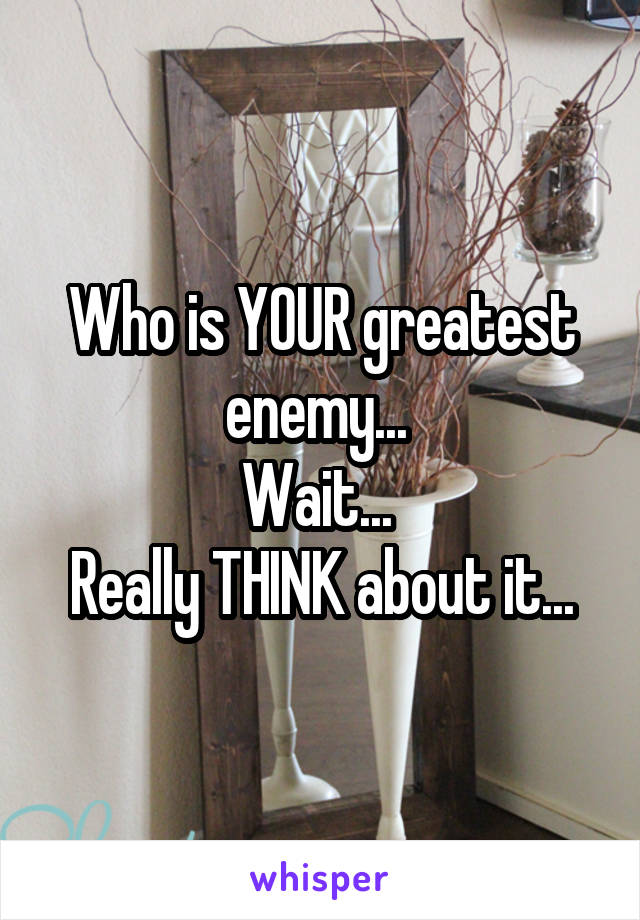 Who is YOUR greatest enemy... 
Wait... 
Really THINK about it...