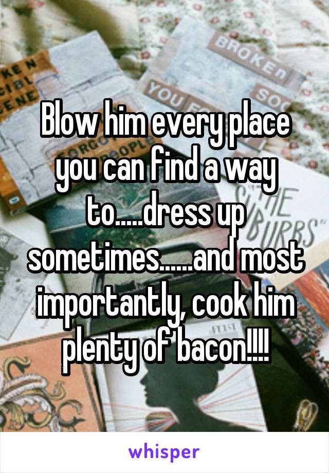 Blow him every place you can find a way to.....dress up sometimes......and most importantly, cook him plenty of bacon!!!!