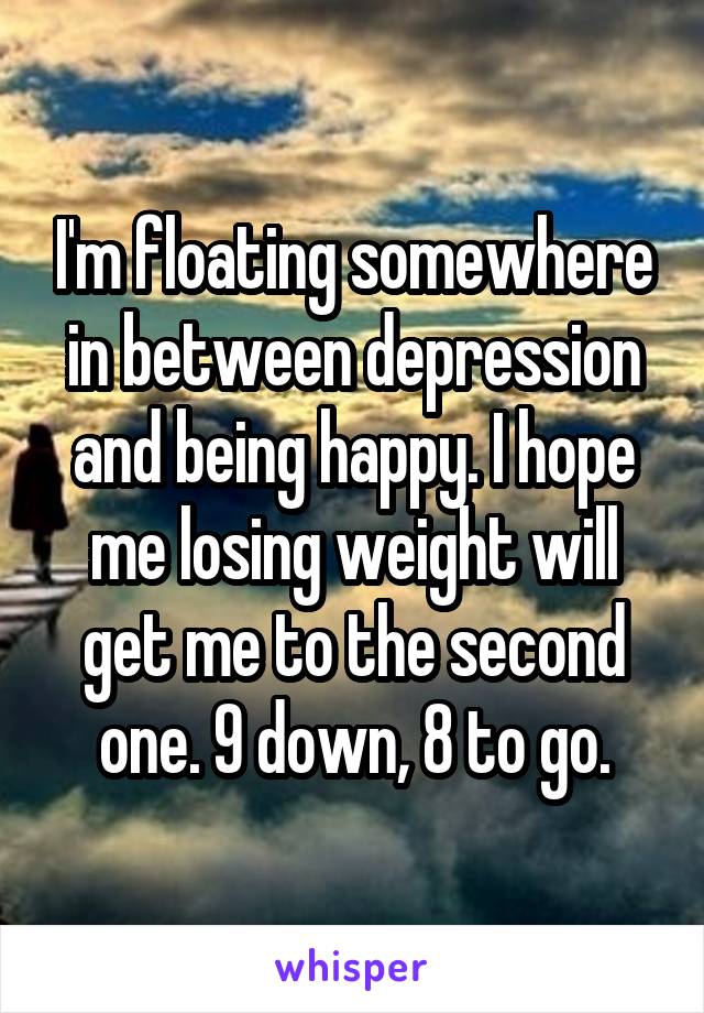 I'm floating somewhere in between depression and being happy. I hope me losing weight will get me to the second one. 9 down, 8 to go.