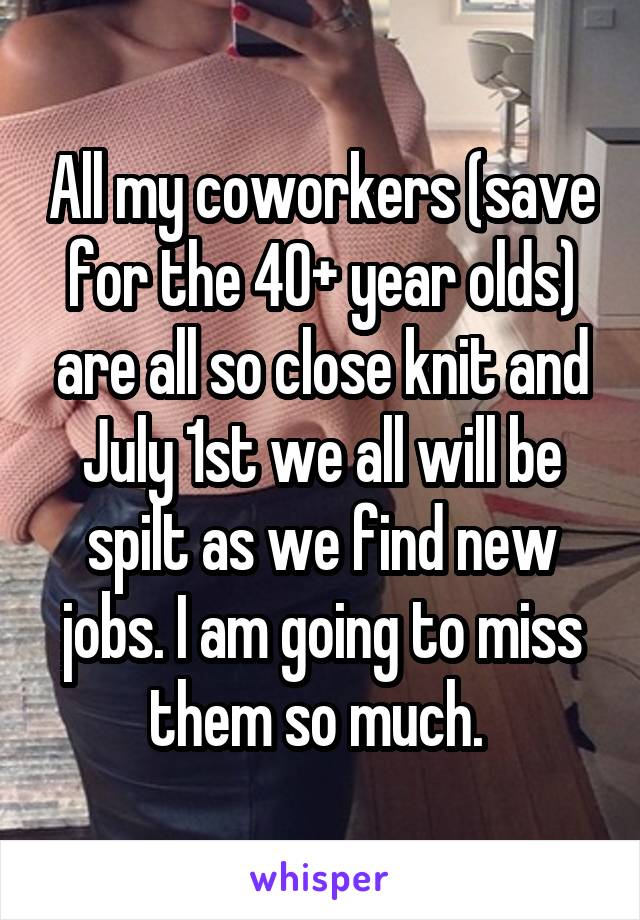 All my coworkers (save for the 40+ year olds) are all so close knit and July 1st we all will be spilt as we find new jobs. I am going to miss them so much. 